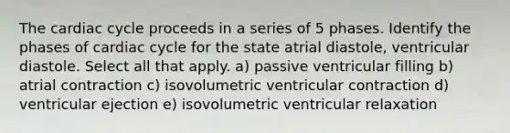 The cardiac cycle proceeds in a series of 5 phases. Identify the phases of cardiac cycle for the state atrial diastole, ventricular diastole. Select all that apply. a) passive ventricular filling b) atrial contraction c) isovolumetric ventricular contraction d) ventricular ejection e) isovolumetric ventricular relaxation