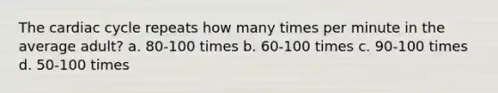 The cardiac cycle repeats how many times per minute in the average adult? a. 80-100 times b. 60-100 times c. 90-100 times d. 50-100 times