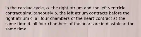 in the cardiac cycle, a. the right atrium and the left ventricle contract simultaneously b. the left atrium contracts before the right atrium c. all four chambers of the heart contract at the same time d. all four chambers of the heart are in diastole at the same time