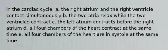 in <a href='https://www.questionai.com/knowledge/k7EXTTtF9x-the-cardiac-cycle' class='anchor-knowledge'>the cardiac cycle</a>, a. the right atrium and the right ventricle contact simultaneously b. the two atria relax while the two ventricles contract c. the left atrium contracts before the right atrium d. all four chambers of <a href='https://www.questionai.com/knowledge/kya8ocqc6o-the-heart' class='anchor-knowledge'>the heart</a> contract at the same time e. all four chambers of the heart are in systole at the same time