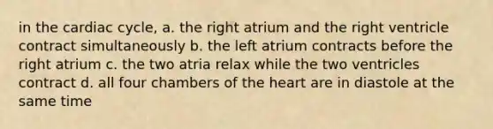 in <a href='https://www.questionai.com/knowledge/k7EXTTtF9x-the-cardiac-cycle' class='anchor-knowledge'>the cardiac cycle</a>, a. the right atrium and the right ventricle contract simultaneously b. the left atrium contracts before the right atrium c. the two atria relax while the two ventricles contract d. all four chambers of <a href='https://www.questionai.com/knowledge/kya8ocqc6o-the-heart' class='anchor-knowledge'>the heart</a> are in diastole at the same time