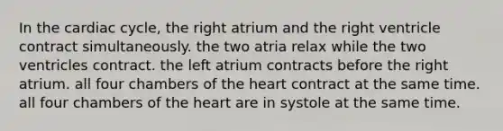 In <a href='https://www.questionai.com/knowledge/k7EXTTtF9x-the-cardiac-cycle' class='anchor-knowledge'>the cardiac cycle</a>, the right atrium and the right ventricle contract simultaneously. the two atria relax while the two ventricles contract. the left atrium contracts before the right atrium. all four chambers of <a href='https://www.questionai.com/knowledge/kya8ocqc6o-the-heart' class='anchor-knowledge'>the heart</a> contract at the same time. all four chambers of the heart are in systole at the same time.