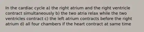 In the cardiac cycle a) the right atrium and the right ventricle contract simultaneously b) the two atria relax while the two ventricles contract c) the left atrium contracts before the right atrium d) all four chambers if the heart contract at same time