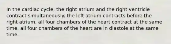 In the cardiac cycle, the right atrium and the right ventricle contract simultaneously. the left atrium contracts before the right atrium. all four chambers of the heart contract at the same time. all four chambers of the heart are in diastole at the same time.