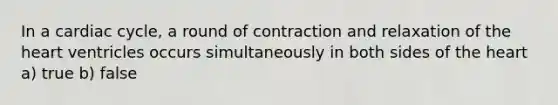 In a cardiac cycle, a round of contraction and relaxation of the heart ventricles occurs simultaneously in both sides of the heart a) true b) false