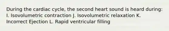 During the cardiac cycle, the second heart sound is heard during: I. Isovolumetric contraction J. Isovolumetric relaxation K. Incorrect Ejection L. Rapid ventricular filling