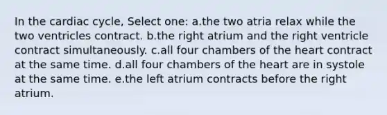 In <a href='https://www.questionai.com/knowledge/k7EXTTtF9x-the-cardiac-cycle' class='anchor-knowledge'>the cardiac cycle</a>, Select one: a.the two atria relax while the two ventricles contract. b.the right atrium and the right ventricle contract simultaneously. c.all four chambers of <a href='https://www.questionai.com/knowledge/kya8ocqc6o-the-heart' class='anchor-knowledge'>the heart</a> contract at the same time. d.all four chambers of the heart are in systole at the same time. e.the left atrium contracts before the right atrium.