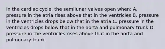 In the cardiac cycle, the semilunar valves open when: A. pressure in the atria rises above that in the ventricles B. pressure in the ventricles drops below that in the atria C. pressure in the ventricles drops below that in the aorta and pulmonary trunk D. pressure in the ventricles rises above that in the aorta and pulmonary trunk.
