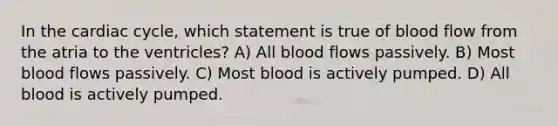 In the cardiac cycle, which statement is true of blood flow from the atria to the ventricles? A) All blood flows passively. B) Most blood flows passively. C) Most blood is actively pumped. D) All blood is actively pumped.