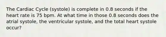 <a href='https://www.questionai.com/knowledge/k7EXTTtF9x-the-cardiac-cycle' class='anchor-knowledge'>the cardiac cycle</a> (systole) is complete in 0.8 seconds if <a href='https://www.questionai.com/knowledge/kya8ocqc6o-the-heart' class='anchor-knowledge'>the heart</a> rate is 75 bpm. At what time in those 0.8 seconds does the atrial systole, the ventricular systole, and the total heart systole occur?