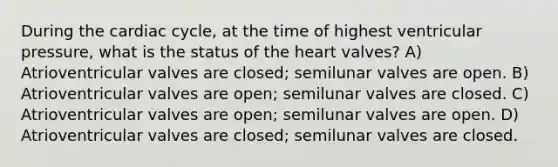 During the cardiac cycle, at the time of highest ventricular pressure, what is the status of the heart valves? A) Atrioventricular valves are closed; semilunar valves are open. B) Atrioventricular valves are open; semilunar valves are closed. C) Atrioventricular valves are open; semilunar valves are open. D) Atrioventricular valves are closed; semilunar valves are closed.