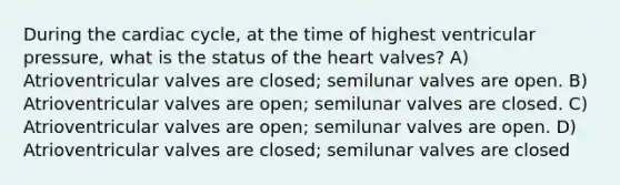 During the cardiac cycle, at the time of highest ventricular pressure, what is the status of the heart valves? A) Atrioventricular valves are closed; semilunar valves are open. B) Atrioventricular valves are open; semilunar valves are closed. C) Atrioventricular valves are open; semilunar valves are open. D) Atrioventricular valves are closed; semilunar valves are closed