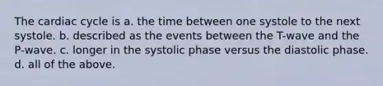 The cardiac cycle is a. the time between one systole to the next systole. b. described as the events between the T-wave and the P-wave. c. longer in the systolic phase versus the diastolic phase. d. all of the above.