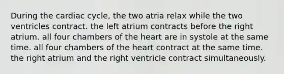 During the cardiac cycle, the two atria relax while the two ventricles contract. the left atrium contracts before the right atrium. all four chambers of the heart are in systole at the same time. all four chambers of the heart contract at the same time. the right atrium and the right ventricle contract simultaneously.