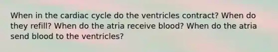 When in the cardiac cycle do the ventricles contract? When do they refill? When do the atria receive blood? When do the atria send blood to the ventricles?