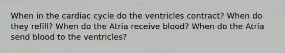 When in the cardiac cycle do the ventricles contract? When do they refill? When do the Atria receive blood? When do the Atria send blood to the ventricles?