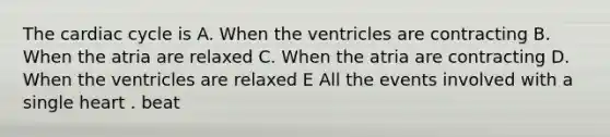 The cardiac cycle is A. When the ventricles are contracting B. When the atria are relaxed C. When the atria are contracting D. When the ventricles are relaxed E All the events involved with a single heart . beat