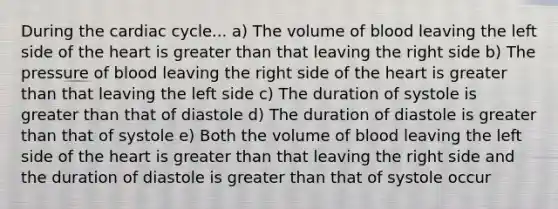 During the cardiac cycle... a) The volume of blood leaving the left side of the heart is greater than that leaving the right side b) The pressure of blood leaving the right side of the heart is greater than that leaving the left side c) The duration of systole is greater than that of diastole d) The duration of diastole is greater than that of systole e) Both the volume of blood leaving the left side of the heart is greater than that leaving the right side and the duration of diastole is greater than that of systole occur