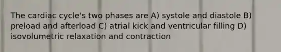 The cardiac cycle's two phases are A) systole and diastole B) preload and afterload C) atrial kick and ventricular filling D) isovolumetric relaxation and contraction