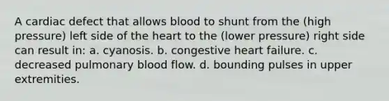 A cardiac defect that allows blood to shunt from the (high pressure) left side of the heart to the (lower pressure) right side can result in: a. cyanosis. b. congestive heart failure. c. decreased pulmonary blood flow. d. bounding pulses in upper extremities.