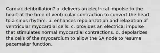 Cardiac defibrillation? a. delivers an electrical impulse to the heart at the time of ventricular contraction to convert the heart to a sinus rhythm. b. enhances repolarization and relaxation of ventricular myocardial cells. c. provides an electrical impulse that stimulates normal myocardial contractions. d. depolarizes the cells of the myocardium to allow the SA node to resume pacemaker function.