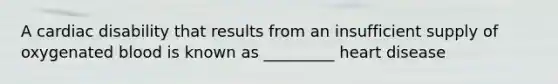 A cardiac disability that results from an insufficient supply of oxygenated blood is known as _________ heart disease