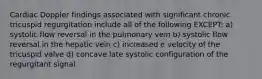 Cardiac Doppler findings associated with significant chronic tricuspid regurgitation include all of the following EXCEPT: a) systolic flow reversal in the pulmonary vein b) systolic flow reversal in the hepatic vein c) increased e velocity of the tricuspid valve d) concave late systolic configuration of the regurgitant signal