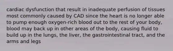 cardiac dysfunction that result in inadequate perfusion of tissues most commonly caused by CAD since the heart is no longer able to pump enough oxygen-rich blood out to the rest of your body, blood may back up in other areas of the body, causing fluid to build up in the lungs, the liver, the gastrointestinal tract, and the arms and legs