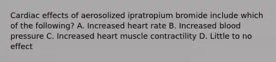 Cardiac effects of aerosolized ipratropium bromide include which of the following? A. Increased heart rate B. Increased blood pressure C. Increased heart muscle contractility D. Little to no effect