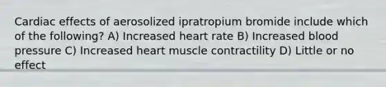 Cardiac effects of aerosolized ipratropium bromide include which of the following? A) Increased heart rate B) Increased blood pressure C) Increased heart muscle contractility D) Little or no effect