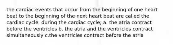 the cardiac events that occur from the beginning of one heart beat to the beginning of the next heart beat are called the cardiac cycle. during the cardiac cycle; a. the atria contract before the ventricles b. the atria and the ventricles contract simultaneously c.the ventricles contract before the atria