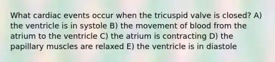 What cardiac events occur when the tricuspid valve is closed? A) the ventricle is in systole B) the movement of blood from the atrium to the ventricle C) the atrium is contracting D) the papillary muscles are relaxed E) the ventricle is in diastole