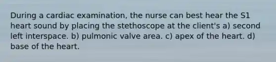 During a cardiac examination, the nurse can best hear the S1 heart sound by placing the stethoscope at the client's a) second left interspace. b) pulmonic valve area. c) apex of the heart. d) base of the heart.