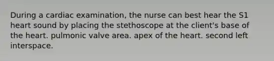 During a cardiac examination, the nurse can best hear the S1 heart sound by placing the stethoscope at the client's base of the heart. pulmonic valve area. apex of the heart. second left interspace.