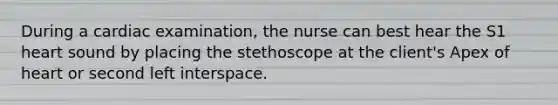 During a cardiac examination, the nurse can best hear the S1 heart sound by placing the stethoscope at the client's Apex of heart or second left interspace.