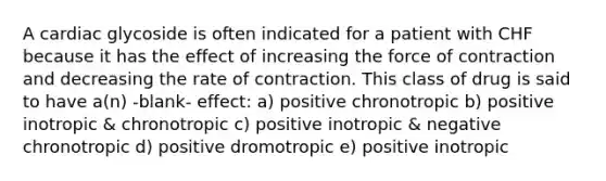 A cardiac glycoside is often indicated for a patient with CHF because it has the effect of increasing the force of contraction and decreasing the rate of contraction. This class of drug is said to have a(n) -blank- effect: a) positive chronotropic b) positive inotropic & chronotropic c) positive inotropic & negative chronotropic d) positive dromotropic e) positive inotropic