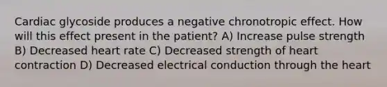 Cardiac glycoside produces a negative chronotropic effect. How will this effect present in the patient? A) Increase pulse strength B) Decreased heart rate C) Decreased strength of heart contraction D) Decreased electrical conduction through the heart