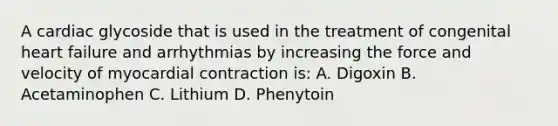 A cardiac glycoside that is used in the treatment of congenital heart failure and arrhythmias by increasing the force and velocity of myocardial contraction is: A. Digoxin B. Acetaminophen C. Lithium D. Phenytoin