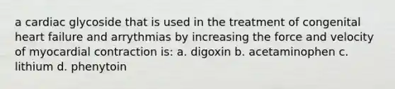 a cardiac glycoside that is used in the treatment of congenital heart failure and arrythmias by increasing the force and velocity of myocardial contraction is: a. digoxin b. acetaminophen c. lithium d. phenytoin