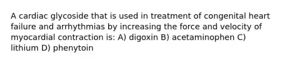 A cardiac glycoside that is used in treatment of congenital heart failure and arrhythmias by increasing the force and velocity of myocardial contraction is: A) digoxin B) acetaminophen C) lithium D) phenytoin