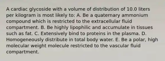 A cardiac glycoside with a volume of distribution of 10.0 liters per kilogram is most likely to: A. Be a quaternary ammonium compound which is restricted to the extracellular fluid compartment. B. Be highly lipophilic and accumulate in tissues such as fat. C. Extensively bind to proteins in the plasma. D. Homogeneously distribute in total body water. E. Be a polar, high molecular weight molecule restricted to the vascular fluid compartment.