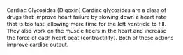 Cardiac Glycosides (Digoxin) Cardiac glycosides are a class of drugs that improve heart failure by slowing down a heart rate that is too fast, allowing more time for the left ventricle to fill. They also work on the muscle fibers in the heart and increase the force of each heart beat (contractility). Both of these actions improve cardiac output.