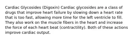 Cardiac Glycosides (Digoxin) Cardiac glycosides are a class of drugs that improve heart failure by slowing down a heart rate that is too fast, allowing more time for the left ventricle to fill. They also work on the muscle fibers in the heart and increase the force of each heart beat (contractility). Both of these actions improve cardiac output.