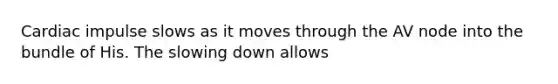 Cardiac impulse slows as it moves through the AV node into the bundle of His. The slowing down allows