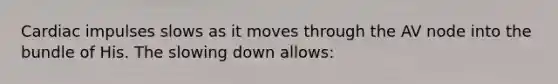 Cardiac impulses slows as it moves through the AV node into the bundle of His. The slowing down allows: