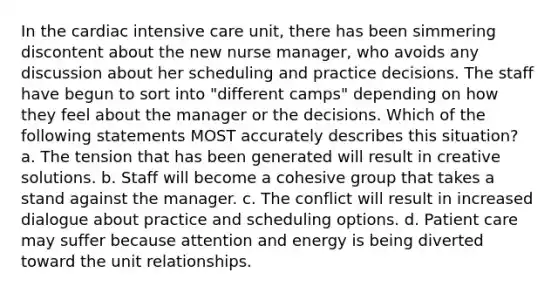 In the cardiac intensive care unit, there has been simmering discontent about the new nurse manager, who avoids any discussion about her scheduling and practice decisions. The staff have begun to sort into "different camps" depending on how they feel about the manager or the decisions. Which of the following statements MOST accurately describes this situation? a. The tension that has been generated will result in creative solutions. b. Staff will become a cohesive group that takes a stand against the manager. c. The conflict will result in increased dialogue about practice and scheduling options. d. Patient care may suffer because attention and energy is being diverted toward the unit relationships.