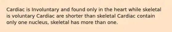 Cardiac is Involuntary and found only in the heart while skeletal is voluntary Cardiac are shorter than skeletal Cardiac contain only one nucleus, skeletal has more than one.