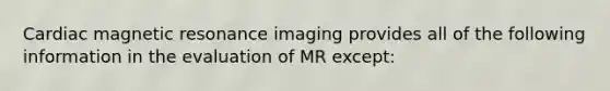 Cardiac magnetic resonance imaging provides all of the following information in the evaluation of MR except: