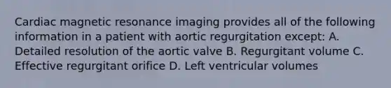 Cardiac magnetic resonance imaging provides all of the following information in a patient with aortic regurgitation except: A. Detailed resolution of the aortic valve B. Regurgitant volume C. Effective regurgitant orifice D. Left ventricular volumes