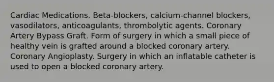 Cardiac Medications. Beta-blockers, calcium-channel blockers, vasodilators, anticoagulants, thrombolytic agents. Coronary Artery Bypass Graft. Form of surgery in which a small piece of healthy vein is grafted around a blocked coronary artery. Coronary Angioplasty. Surgery in which an inflatable catheter is used to open a blocked coronary artery.